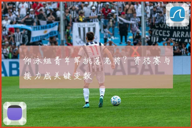 仰泳组青年军挑落老将？资格赛与接力成关键变数