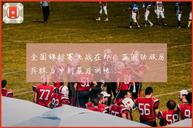 全国锦标赛决战在即，亚洲劲旅厉兵秣马冲刺最后训练