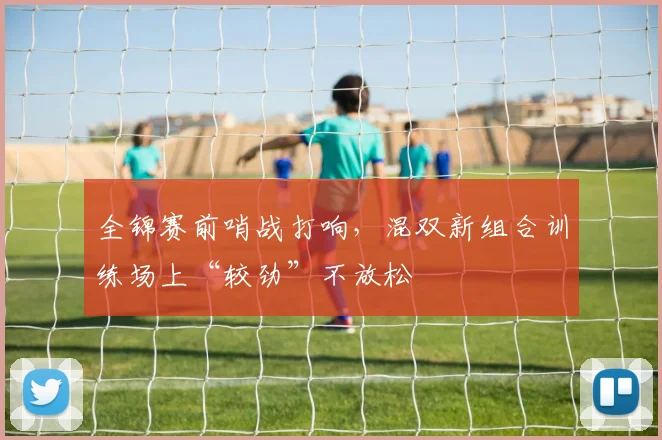 全锦赛前哨战打响，混双新组合训练场上“较劲”不放松 - 懂球帝