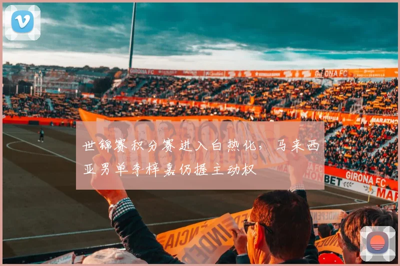 世锦赛积分赛进入白热化,马来西亚男单李梓嘉仍握主动权