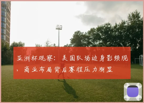 亚洲杯观察:美国队场边身影频现,商业布局背后赛程压力渐显
