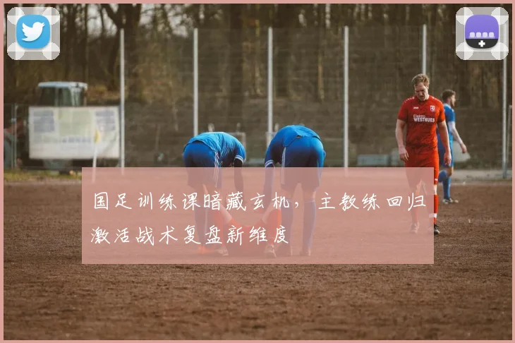 国足训练课暗藏玄机，主教练回归激活战术复盘新维度 - 懂球帝