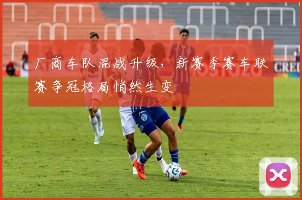 厂商车队混战升级，新赛季赛车联赛争冠格局悄然生变 - 懂球帝