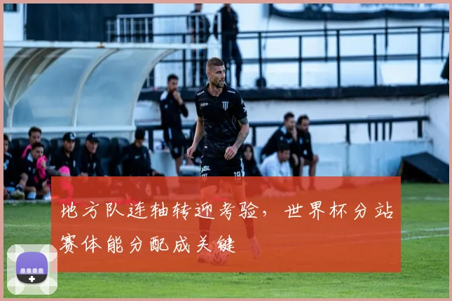地方队连轴转迎考验,世界杯分站赛体能分配成关键