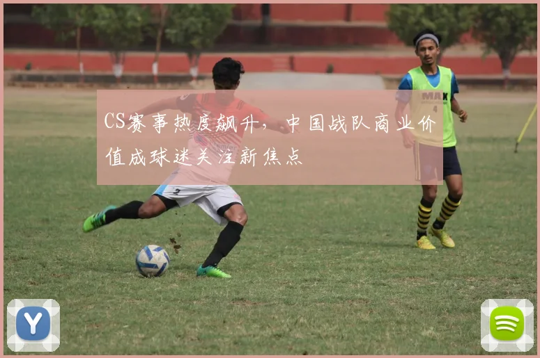 CS赛事热度飙升,中国战队商业价值成球迷关注新焦点
