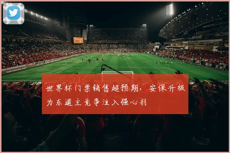 世界杯门票销售超预期,安保升级为东道主竞争注入强心剂
