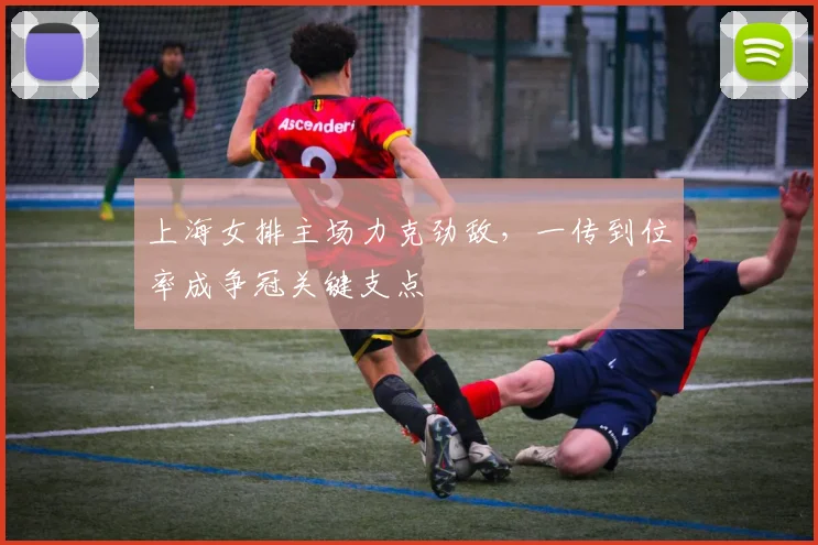 上海女排主场力克劲敌,一传到位率成争冠关键支点