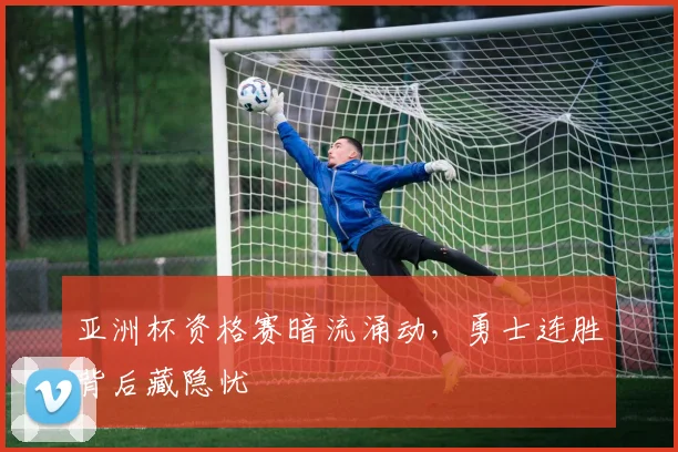 亚洲杯资格赛暗流涌动,勇士连胜背后藏隐忧