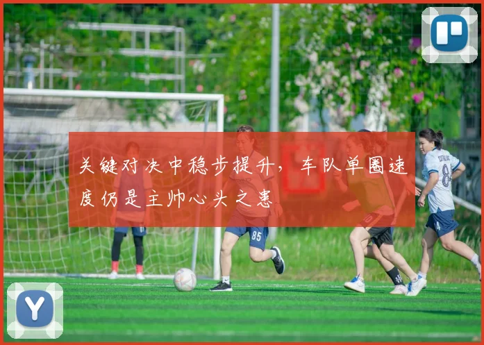 关键对决中稳步提升，车队单圈速度仍是主帅心头之患 - 懂球帝