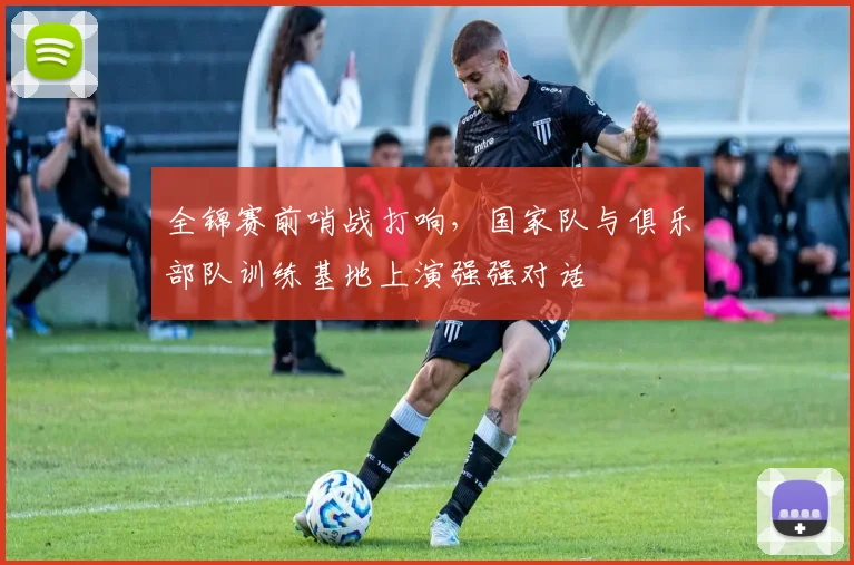 全锦赛前哨战打响，国家队与俱乐部队训练基地上演强强对话 - 懂球帝